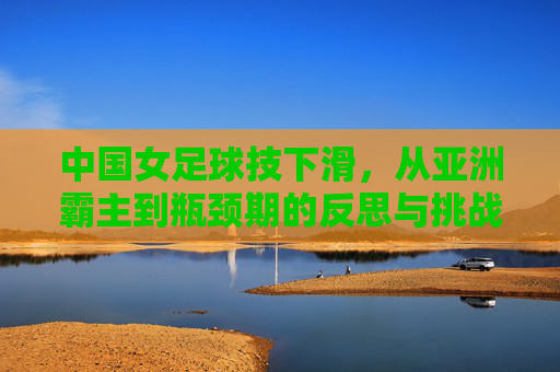 中国女足球技下滑,从亚洲霸主到瓶颈期的反思与挑战,中国女足球技下滑,从亚洲霸主到瓶颈期的反思与挑战