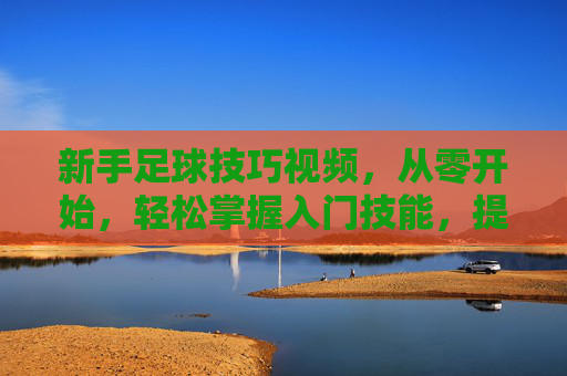 新手足球技巧视频,从零开始,轻松掌握入门技能,提升球感与控球能力,新手足球技巧视频,从零开始,轻松掌握入门技能,提升球感与控球能力
