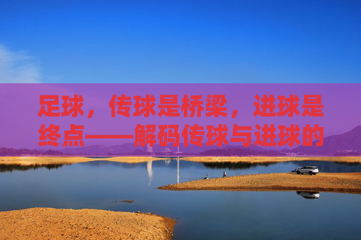 足球,传球是桥梁,进球是终点——解码传球与进球的本质区别与关联,足球,传球是桥梁,进球是终点——解码传球与进球的本质区别与关联