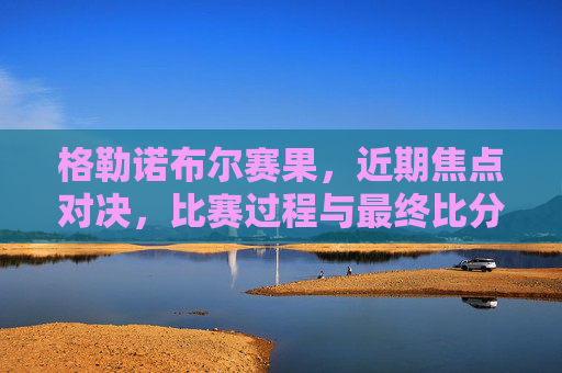 格勒诺布尔赛果，近期焦点对决，比赛过程与最终比分深度解析，格勒诺布尔赛果，近期焦点对决，比赛过程与最终比分深度解析