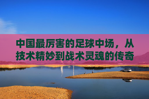 中国最厉害的足球中场,从技术精妙到战术灵魂的传奇演绎,中国最厉害的足球中场,从技术精妙到战术灵魂的传奇演绎
