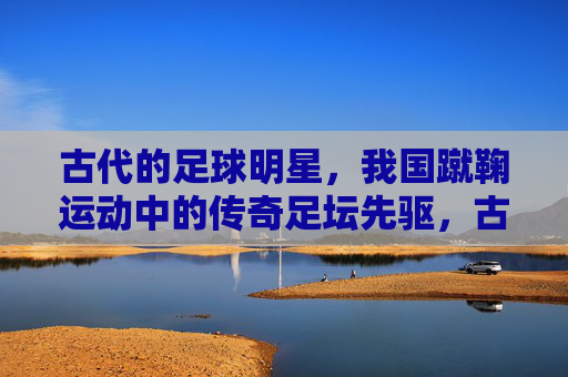 古代的足球明星，我国蹴鞠运动中的传奇足坛先驱，古代足球明星，我国蹴鞠运动中的传奇足坛先驱
