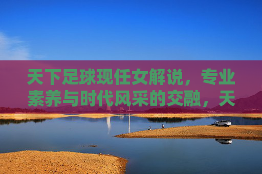 天下足球现任女解说，专业素养与时代风采的交融，天下足球女解说的专业素养与时代风采交融