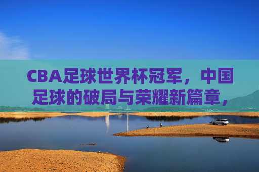 CBA足球世界杯冠军，中国足球的破局与荣耀新篇章，CBA足球世界杯冠军，中国足球的破局与荣耀新篇章