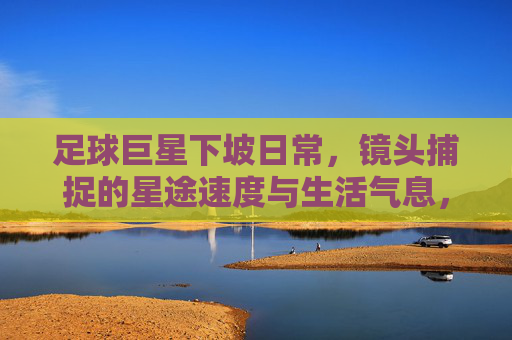 足球巨星下坡日常，镜头捕捉的星途速度与生活气息，足球巨星下坡日常，镜头捕捉的星途速度与生活气息