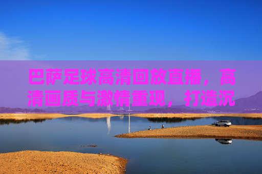 巴萨足球高清回放直播,高清画质与激情重现,打造沉浸式观赛体验,巴萨足球高清回放直播,高清画质与激情重现,打造沉浸式观赛体验