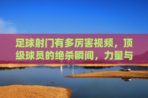 足球射门有多厉害视频,顶级球员的绝杀瞬间,力量与技巧的巅峰演绎