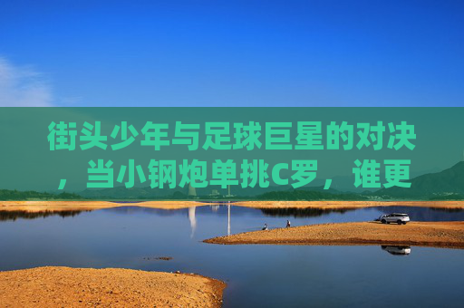 街头少年与足球巨星的对决，当小钢炮单挑C罗，谁更胜一筹？街头少年与足球巨星的对决，小钢炮单挑C罗，谁更胜一筹？