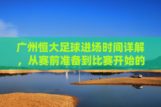 广州恒大足球进场时间详解,从赛前准备到比赛开始的全流程解析,广州恒大足球进场时间详解,从赛前准备到比赛开始的全流程解析