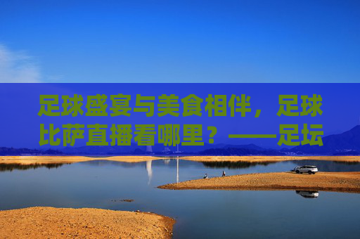 足球盛宴与美食相伴，足球比萨直播看哪里？——足坛激情与味蕾享受的完美结合指南，足球盛宴与美食相伴，足球比萨直播看哪里？——足坛激情与味蕾享受的完美结合指南
