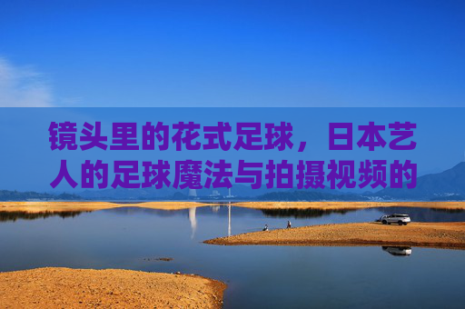 镜头里的花式足球，日本艺人的足球魔法与拍摄视频的艺术化呈现，镜头里的花式足球，日本艺人的足球魔法与拍摄视频的艺术化呈现