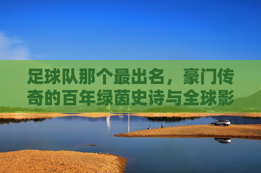 足球队那个最出名,豪门传奇的百年绿茵史诗与全球影响力,豪门足球队,百年绿茵传奇与全球影响力