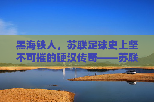 黑海铁人,苏联足球史上坚不可摧的硬汉传奇——苏联黑海铁人足球队的历史与精神回响,黑海铁人,苏联足球史上坚不可摧的硬汉传奇——苏联黑海铁人足球队的历史与精神回响
