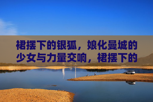 裙摆下的银狐，娘化曼城的少女与力量交响，裙摆下的银狐，娘化曼城的少女与力量交响