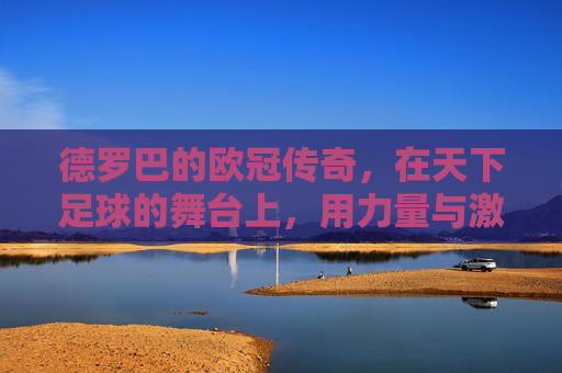 德罗巴的欧冠传奇，在天下足球的舞台上，用力量与激情书写足球史