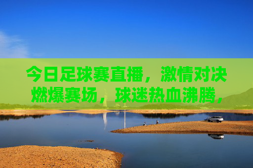 今日足球赛直播，激情对决燃爆赛场，球迷热血沸腾，锁定每一秒精彩，今日足球赛直播，激情对决燃爆赛场，球迷热血沸腾，锁定每一秒精彩