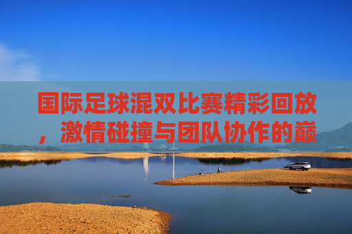 国际足球混双比赛精彩回放，激情碰撞与团队协作的巅峰对决