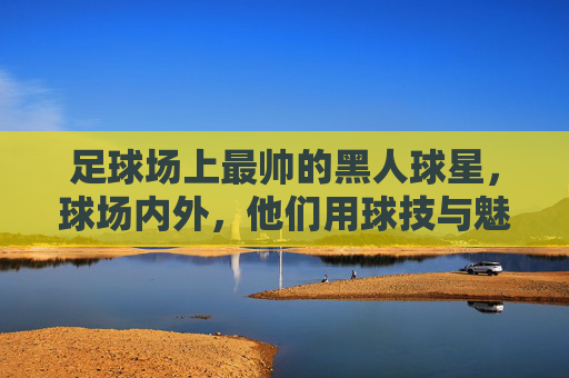 足球场上最帅的黑人球星,球场内外,他们用球技与魅力征服世界