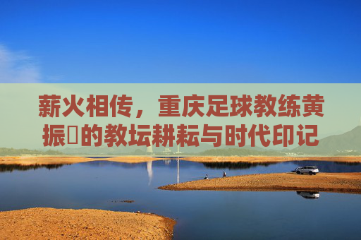 薪火相传，重庆足球教练黄振惇的教坛耕耘与时代印记，薪火相传，重庆足球教练黄振惇的教坛耕耘与时代印记