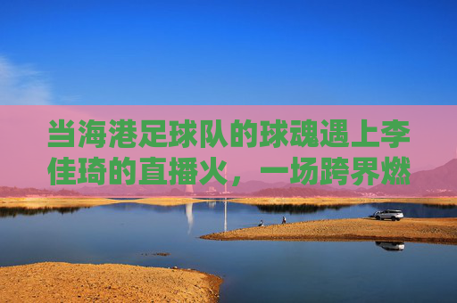 当海港足球队的球魂遇上李佳琦的直播火，一场跨界燃情的联动故事