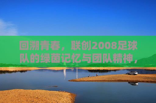 回溯青春，联创2008足球队的绿茵记忆与团队精神，回溯青春，联创2008足球队的绿茵记忆与团队精神