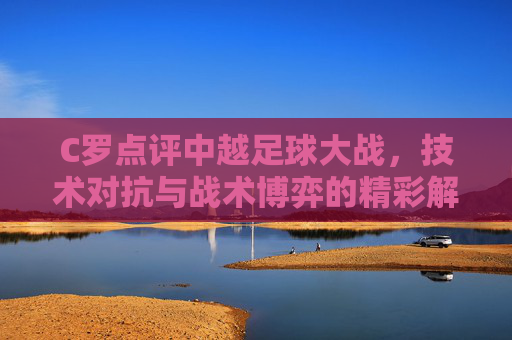 C罗点评中越足球大战,技术对抗与战术博弈的精彩解读,C罗点评中越足球大战,技术对抗与战术博弈的精彩解读