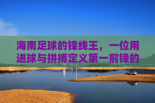 海南足球的锋线王，一位用进球与拼搏定义第一前锋的传奇，海南足球的锋线王，一位用进球与拼搏定义的传奇第一前锋