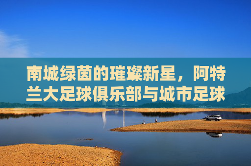 南城绿茵的璀璨新星,阿特兰大足球俱乐部与城市足球的传奇故事,南城绿茵的璀璨新星,阿特兰大足球俱乐部与城市足球的传奇故事