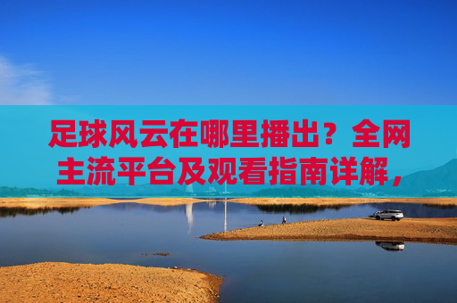 足球风云在哪里播出？全网主流平台及观看指南详解，足球风云在哪里播出？全网主流平台及观看指南详解