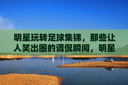 明星玩转足球集锦,那些让人笑出圈的调侃瞬间,明星玩转足球集锦,那些笑出圈的调侃瞬间