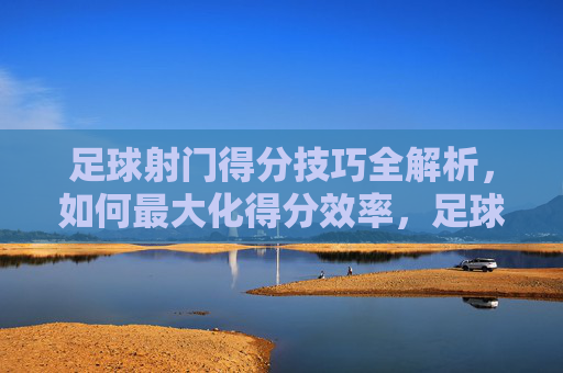 足球射门得分技巧全解析，如何最大化得分效率，足球射门得分技巧全解析，如何最大化得分效率