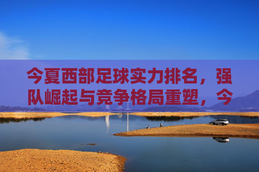 今夏西部足球实力排名，强队崛起与竞争格局重塑，今夏西部足球实力排名，强队崛起与竞争格局重塑