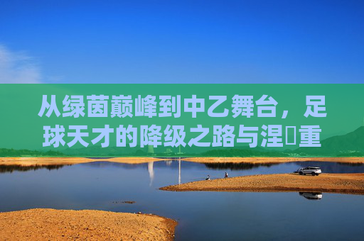 从绿茵巅峰到中乙舞台,足球天才的降级之路与涅槃重生可能,从绿茵巅峰到中乙舞台,足球天才的降级之路与涅槃重生可能