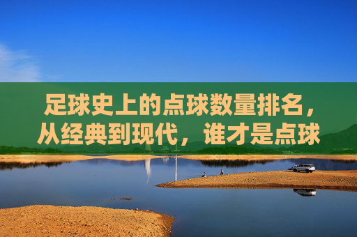 足球史上的点球数量排名,从经典到现代,谁才是点球终结者?