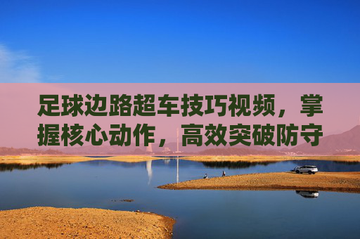足球边路超车技巧视频,掌握核心动作,高效突破防守的实战指南