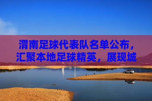 渭南足球代表队名单公布，汇聚本地足球精英，展现城市体育活力，渭南足球代表队名单公布，汇聚本地足球精英，展现城市体育活力
