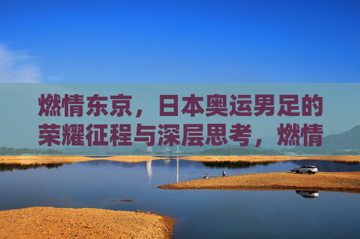 燃情东京，日本奥运男足的荣耀征程与深层思考，燃情东京，日本奥运男足的荣耀征程与深层思考