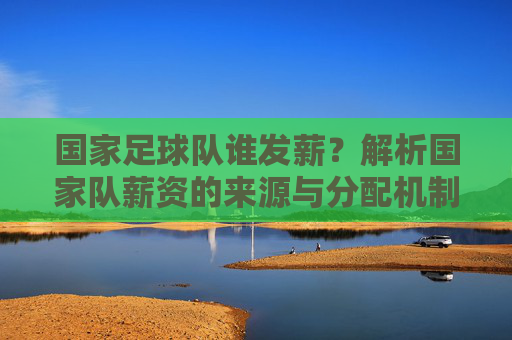 国家足球队谁发薪？解析国家队薪资的来源与分配机制，国家足球队谁发薪？解析国家队薪资的来源与分配机制