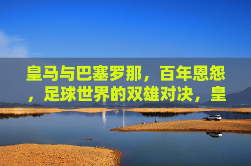 皇马与巴塞罗那,百年恩怨,足球世界的双雄对决,皇马与巴塞罗那,百年恩怨,足球世界的双雄对决