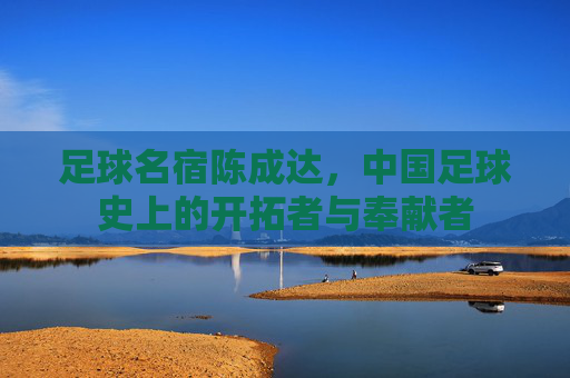 足球名宿陈成达,中国足球史上的开拓者与奉献者