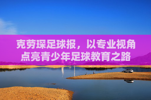克劳琛足球报,以专业视角点亮青少年足球教育之路