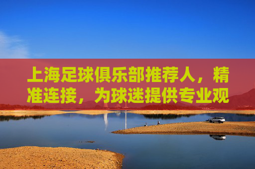 上海足球俱乐部推荐人,精准连接,为球迷提供专业观赛指南与球队深度解读