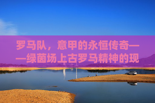 罗马队,意甲的永恒传奇——绿茵场上古罗马精神的现代演绎