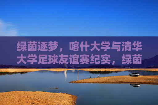 绿茵逐梦，喀什大学与清华大学足球友谊赛纪实，绿茵逐梦，喀什大学与清华大学足球友谊赛纪实