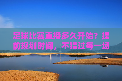 足球比赛直播多久开始？提前规划时间，不错过每一场精彩对决，足球比赛直播多久开始？提前规划时间，不错过每一场精彩对决