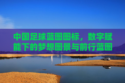 中国足球蓝图图标，数字赋能下的梦想图景与前行蓝图，中国足球蓝图，数字赋能下的梦想图景与前行蓝图