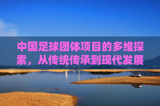 中国足球团体项目的多维探索,从传统传承到现代发展的挑战与机遇