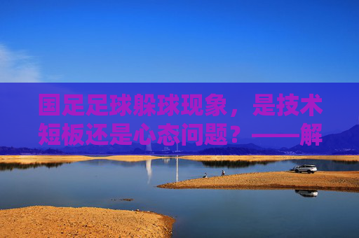 国足足球躲球现象,是技术短板还是心态问题?——解析赛场上的躲球行为及其深层原因