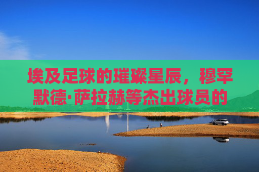 埃及足球的璀璨星辰，穆罕默德·萨拉赫等杰出球员的历史贡献与时代辉煌