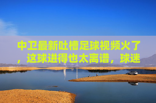 中卫最新吐槽足球视频火了，这球进得也太离谱，球迷集体炸锅吐槽裁判都看懵了